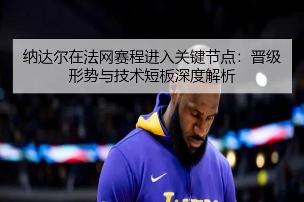 纳达尔在法网赛程进入关键节点：晋级形势与技术短板深度解析