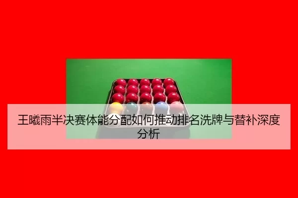 王曦雨半决赛体能分配如何推动排名洗牌与替补深度分析